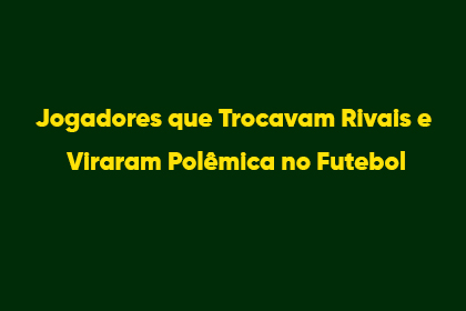 Jogadores que Trocavam Rivais e Viraram Polêmica no Futebol